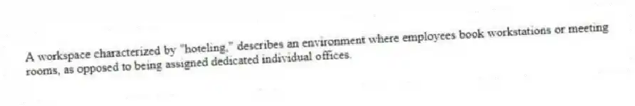 A workspace characterized by "hoteling," describes an environment where employees book workstations or meeting rooms, as opposed to being assigned dedicated individual offices.