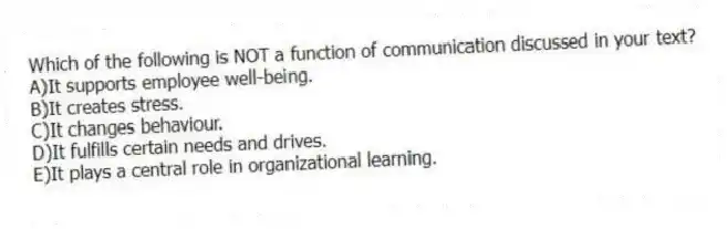 Which of the following is NOT a function of communication discussed in your text?
A)It supports employee well-being.
B)It creates stress.
C)It changes behaviour.
D)It fulfills certain needs and drives.
E)It plays a central role in organizational learning.