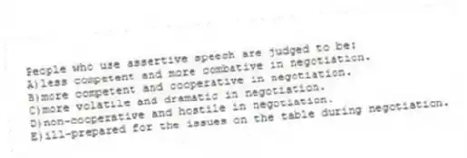 People who use assertive speech are judged to be:
A)less competent and more combative in negotiation.
B)more competent and cooperative in negotiation.
C)more volatile and dramatic in negotiation.
D)non-cooperative and hostile in negotiation.
E)ill-prepared for the issues on the table during negotiation.