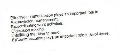 Effective communication plays an important role in:
A)knowledge management.
B)coordinating work activities.
C)decision making.
D)fulfilling the drive to bond.
E)Communication plays an important role in all of these.