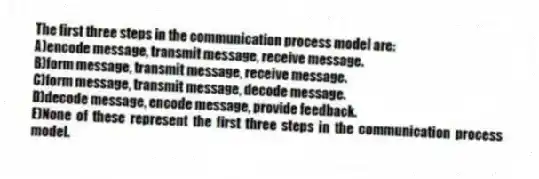 The first three steps in the communication process model are:
A)encode message, transmit message, receive message.
B)form message, transmit message, receive message.
C)form message, transmit message, decode message.
D)decode message, encode message, provide feedback.
E)None of these represent the first three steps in the communication process model.