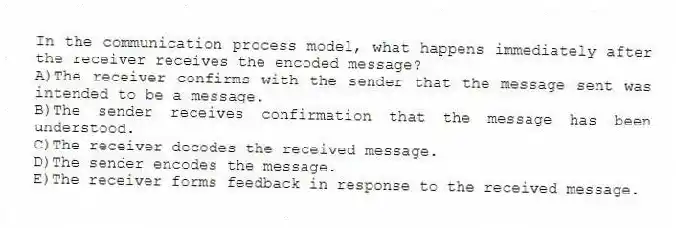 In the communication process model, what happens immediately after the receiver receives the encoded message?
A)The receiver confirms with the sender that the message sent was intended to be a message.
B)The sender receives confirmation that the message has been understood.
C)The receiver decodes the received message.
D)The sender encodes the message.
E)The receiver forms feedback in response to the received message.