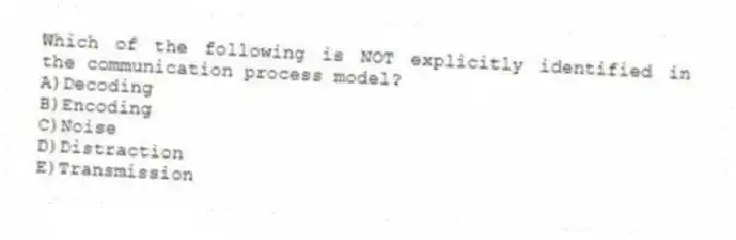 Which of the following is NOT explicitly identified in the communication process model?
A)Decoding
B)Encoding
C)Noise
D)Distraction
E)Transmission
