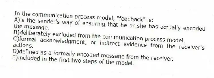 In the communication process model, "feedback" is:
A)is the sender's way of ensuring that he or she has actually encoded the message.
B)deliberately excluded from the communication process model.
C)formal acknowledgment, or indirect evidence from the receiver's actions.
D)defined as a formally encoded message from the receiver.
E)included in the first two steps of the model.