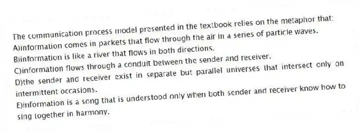 The communication process model presented in the textbook relies on the metaphor that:
A)information comes in packets that flow through the air in a series of particle waves.
B)information is like a river that flows in both directions.
C)information flows through a conduit between the sender and receiver.
D)the sender and receiver exist in separate but parallel universes that intersect only on intermittent occasions.
E)information is a song that is understood only when both sender and receiver know how to sing together in harmony.