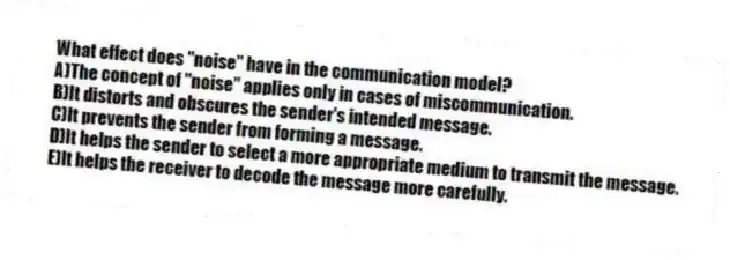 What effect does ''noise'' have in the communication model?
A)The concept of ''noise'' applies only in cases of miscommunication.
B)It distorts and obscures the sender's intended message.
C)It prevents the sender from forming a message.
D)It helps the sender to select a more appropriate medium to transmit the message.
E)It helps the receiver to decode the message more carefully.