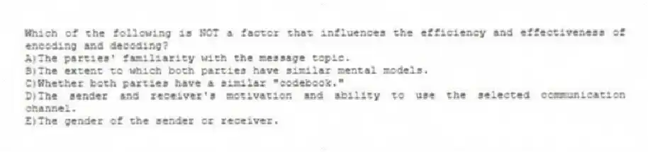 Which of the following is NOT a factor that influences the efficiency and effectiveness of encoding and decoding?
A)The parties' familiarity with the message topic.
B)The extent to which both parties have similar mental models.
C)Whether both parties have a similar "codebook."
D)The sender and receiver's motivation and ability to use the selected communication channel.
E)The gender of the sender or receiver.