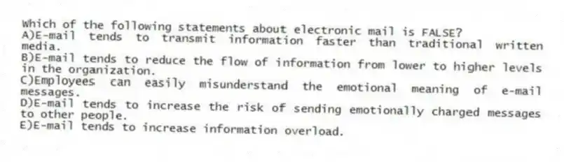 Which of the following statements about electronic mail is FALSE?
A)E-mail tends to transmit information faster than traditional written media.
B)E-mail tends to reduce the flow of information from lower to higher levels in the organization.
C)Employees can easily misunderstand the emotional meaning of e-mail messages.
D)E-mail tends to increase the risk of sending emotionally charged messages to other people.
E)E-mail tends to increase information overload.