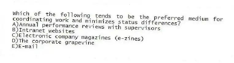 Which of the following tends to be the preferred medium for coordinating work and minimizes status differences?
A)Annual performance reviews with supervisors
B)Intranet websites
C)Electronic company magazines (e-zines)
D)The corporate grapevine
E)E-mail