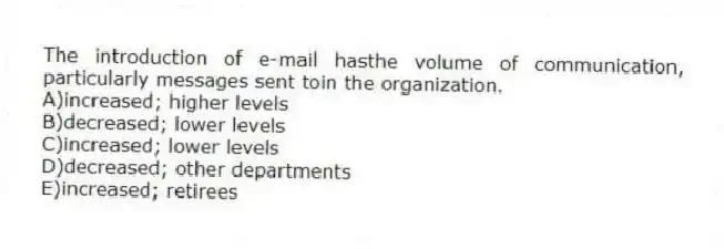 The introduction of e-mail hasthe volume of communication, particularly messages sent toin the organization.
A)increased; higher levels
B)decreased; lower levels
C)increased; lower levels
D)decreased; other departments
E)increased; retirees