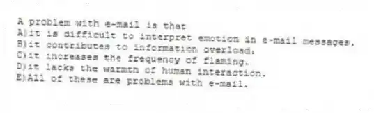 A problem with e-mail is that
A)it is difficult to interpret emotion in e-mail messages.
B)it contributes to information overload.
C)it increases the frequency of flaming.
D)it lacks the warmth of human interaction.
E)All of these are problems with e-mail.
