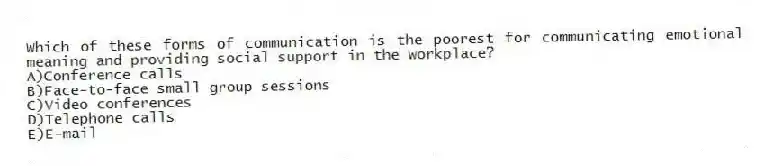 Which of these forms of communication is the poorest for communicating emotional meaning and providing social support in the workplace?
A)Conference calls
B)Face-to-face small group sessions
C)Video conferences
D)Telephone calls
E)E-mail