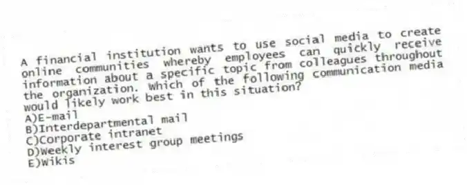 A financial institution wants to use social media to create online communities whereby employees can quickly receive information about a specific topic from colleagues throughout the organization. Which of the following communication media would likely work best in this situation?
A)E-mail
B)Interdepartmental mail
C)Corporate intranet
D)Weekly interest group meetings
E)Wikis
