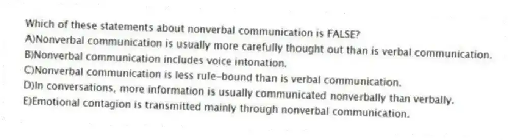 Which of these statements about nonverbal communication is FALSE?
A)Nonverbal communication is usually more carefully thought out than is verbal communication.
B)Nonverbal communication includes voice intonation.
C)Nonverbal communication is less rule-bound than is verbal communication.
D)In conversations, more information is usually communicated nonverbally than verbally.
E)Emotional contagion is transmitted mainly through nonverbal communication.