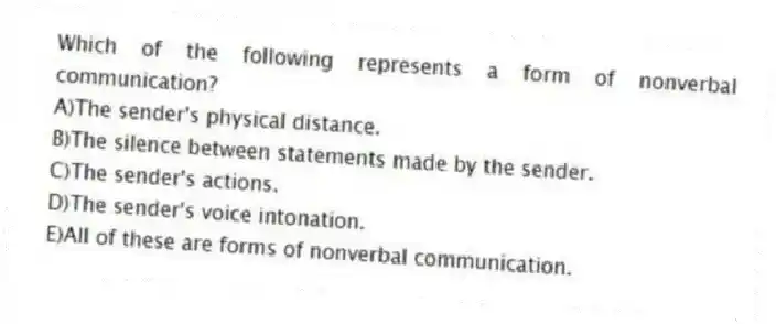 Which of the following represents a form of nonverbal communication?
A)The sender's physical distance.
B)The silence between statements made by the sender.
C)The sender's actions.
D)The sender's voice intonation.
E)All of these are forms of nonverbal communication.