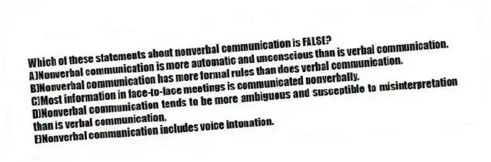 Which of these statements about nonverbal communication is FALSE?
A)Nonverbal communication is more automatic and unconscious than is verbal communication.
B)Nonverbal communication has more formal rules than does verbal communication.
C)Most information in face-to-face meetings is communicated nonverbally.
D)Nonverbal communication tends to be more ambiguous and susceptible to misinterpretation than is verbal communication.
E)Nonverbal communication includes voice intonation.