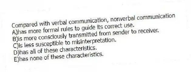 Compared with verbal communication, nonverbal communication
A)has more formal rules to guide its correct use.
B)is more consciously transmitted from sender to receiver.
C)is less susceptible to misinterpretation.
D)has all of these characteristics.
E)has none of these characteristics.