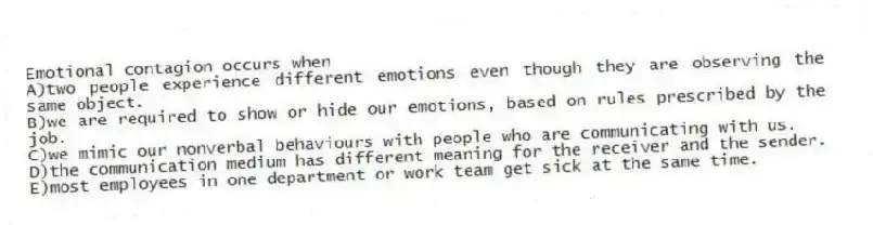 Emotional contagion occurs when
A)two people experience different emotions even though they are observing the same object.
B)we are required to show or hide our emotions, based on rules prescribed by the job.
C)we mimic our nonverbal behaviours with people who are communicating with us.
D)the communication medium has different meaning for the receiver and the sender.
E)most employees in one department or work team get sick at the same time.