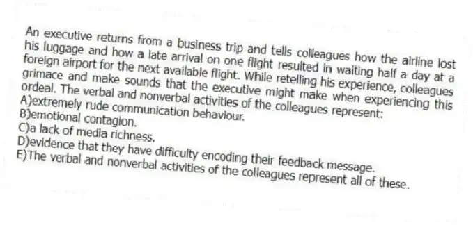 An executive returns from a business trip and tells colleagues how the airline lost his luggage and how a late arrival on one flight resulted in waiting half a day at a foreign airport for the next available flight. While retelling his experience, colleagues grimace and make sounds that the executive might make when experiencing this ordeal. The verbal and nonverbal activities of the colleagues represent:
A)extremely rude communication behaviour.
B)emotional contagion.
C)a lack of media richness.
D)evidence that they have difficulty encoding their feedback message.
E)The verbal and nonverbal activities of the colleagues represent all of these.