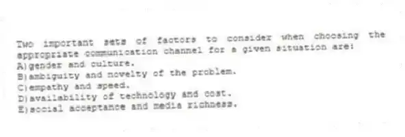 Two important sets of factors to consider when choosing the appropriate communication channel for a given situation are:
A)gender and culture.
B)ambiguity and novelty of the problem.
C)empathy and speed.
D)availability of technology and cost.
E)social acceptance and media richness.