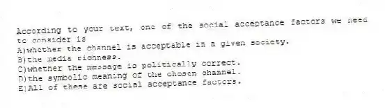 According to your text, one of the social acceptance factors we need to consider is
A)whether the channel is acceptable in a given society.
B)the media richness.
C)whether the message is politically correct.
D)the symbolic meaning of the chosen channel.
E)All of these are social acceptance factors.