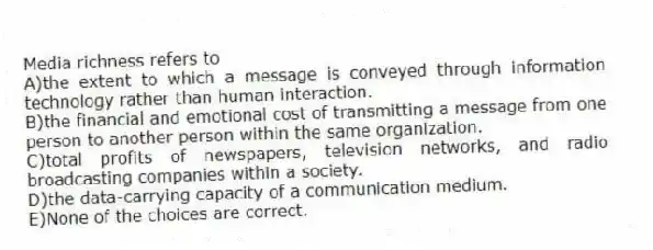 Media richness refers to
A)the extent to which a message is conveyed through information technology rather than human interaction.
B)the financial and emotional cost of transmitting a message from one person to another person within the same organization.
C)total profits of newspapers, television networks, and radio broadcasting companies within a society.
D)the data-carrying capacity of a communication medium.
E)None of the choices are correct.