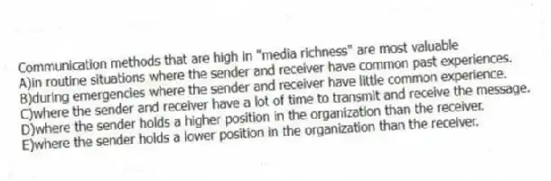 Communication methods that are high in ''media richness'' are most valuable
A)in routine situations where the sender and receiver have common past experiences.
B)during emergencies where the sender and receiver have little common experience.
C)where the sender and receiver have a lot of time to transmit and receive the message.
D)where the sender holds a higher position in the organization than the receiver.
E)where the sender holds a lower position in the organization than the receiver.