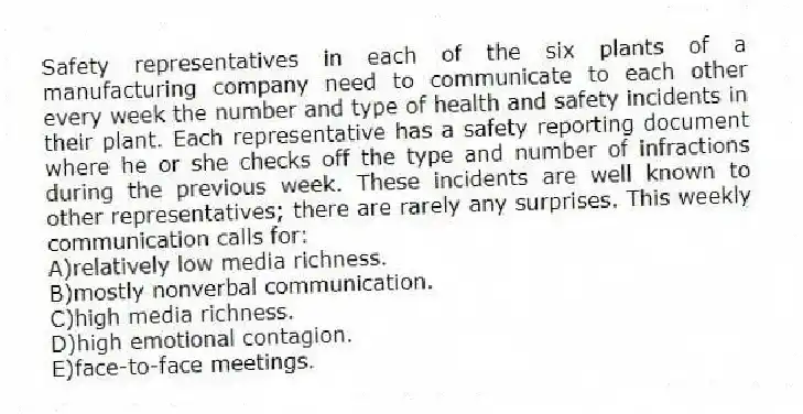 Safety representatives in each of the six plants of a manufacturing company need to communicate to each other every week the number and type of health and safety incidents in their plant. Each representative has a safety reporting document where he or she checks off the type and number of infractions during the previous week. These incidents are well known to other representatives; there are rarely any surprises. This weekly communication calls for:
A)relatively low media richness.
B)mostly nonverbal communication.
C)high media richness.
D)high emotional contagion.
E)face-to-face meetings.