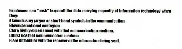 Employees can "push" (expand) the data-carrying capacity of information technology when they:
A)avoid using jargon or short-hand symbols in the communication.
B)avoid emotional contagion.
C)are highly experienced with that communication medium.
D)first use that communication medium.
E)are unfamiliar with the receiver of the information being sent.