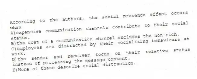 According to the authors, the social presence effect occurs when
A)expensive communication channels contribute to their social status.
B)the cost of a communication channel excludes the non-rich.
C)employees are distracted by their socializing behaviours at work.
D)the sender and receiver focus on their relative status instead of processing the message content.
E)None of these describe social distraction.