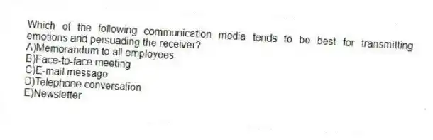 Which of the following communication media tends to be best for transmitting emotions and persuading the receiver?
A)Memorandum to all employees
B)Face-to-face meeting
C)E-mail message
D)Telephone conversation
E)Newsletter