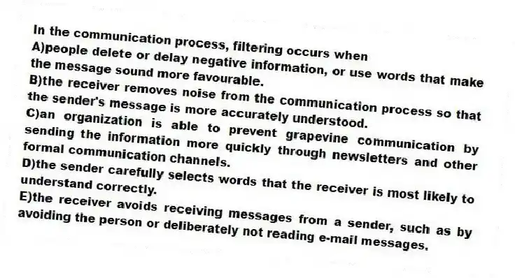 In the communication process, filtering occurs when
A)people delete or delay negative information, or use words that make the message sound more favourable.
B)the receiver removes noise from the communication process so that the sender's message is more accurately understood.
C)an organization is able to prevent grapevine communication by sending the information more quickly through newsletters and other formal communication channels.
D)the sender carefully selects words that the receiver is most likely to understand correctly.
E)the receiver avoids receiving messages from a sender, such as by avoiding the person or deliberately not reading e-mail messages.
