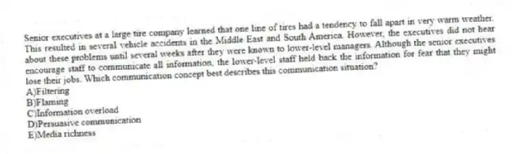 Senior executives at a large tire company learned that one line of tires had a tendency to fall apart in very warm weather. This resulted in several vehicle accidents in the Middle East and South America. However, the executives did not hear about these problems until several weeks after they were known to lower-level managers. Although the senior executives encourage staff to communicate all information, the lower-level staff held back the information for fear that they might lose their jobs. Which communication concept best describes this communication situation?
A)Filtering
B)Flaming
C)Information overload
D)Persuasive communication
E)Media richness
