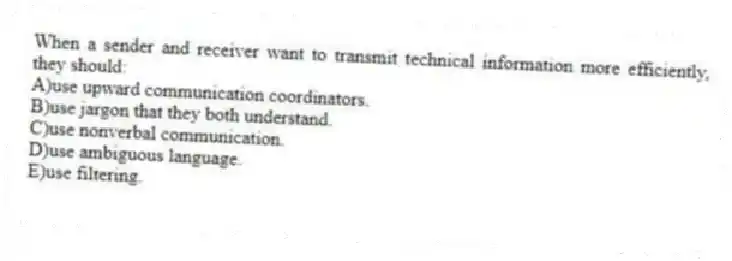 When a sender and receiver want to transmit technical information more efficiently, they should:
A)use upward communication coordinators.
B)use jargon that they both understand.
C)use nonverbal communication.
D)use ambiguous language.
E)use filtering.