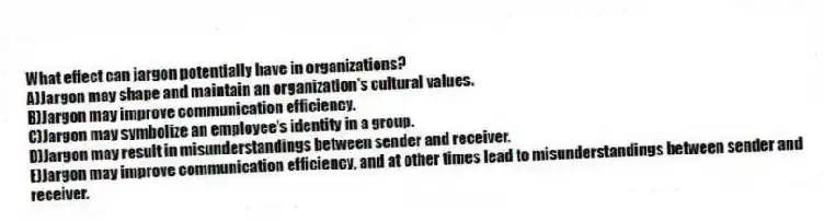 What effect can jargon potentially have in organizations?
A)Jargon may shape and maintain an organization's cultural values.
B)Jargon may improve communication efficiency.
C)Jargon may symbolize an employee's identity in a group.
D)Jargon may result in misunderstandings between sender and receiver.
E)Jargon may improve communication efficiency, and at other times lead to misunderstandings between sender and receiver.