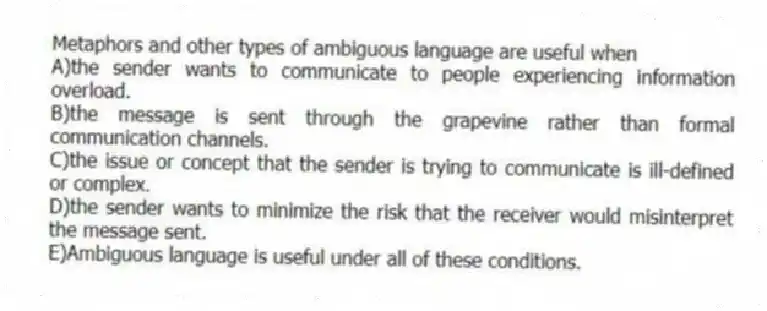 Metaphors and other types of ambiguous language are useful when
A)the sender wants to communicate to people experiencing information overload.
B)the message is sent through the grapevine rather than formal communication channels.
C)the issue or concept that the sender is trying to communicate is ill-defined or complex.
D)the sender wants to minimize the risk that the receiver would misinterpret the message sent.
E)Ambiguous language is useful under all of these conditions.