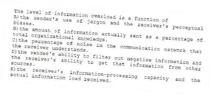 The level of information overload is a function of
A)the sender's use of jargon and the receiver's perceptual biases.
B)the amount of information actually sent as a percentage of total organizational knowledge.
C)the percentage of noise in the communication network that the receiver understands.
D)the sender's ability to filter out negative information and the receiver's ability to get that information from other sources.
E)the receiver's information-processing capacity and the actual information load received.