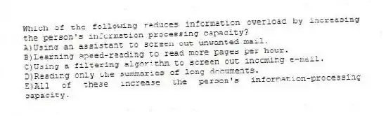 Which of the following reduces information overload by increasing the person's information-processing capacity?
A)Using an assistant to screen out unwanted mail.
B)Learning speed-reading to read more pages per hour.
C)Using a filtering algorithm to screen out incoming e-mail.
D)Reading only the summaries of long documents.
E)All of these increase the person's information-processing capacity.