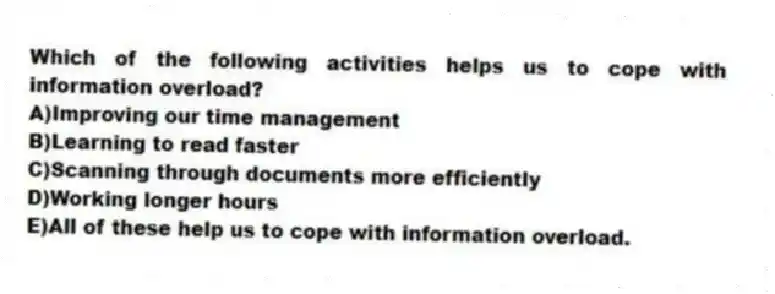 Which of the following activities helps us to cope with information overload?
A)Improving our time management
B)Learning to read faster
C)Scanning through documents more efficiently
D)Working longer hours
E)All of these help us to cope with information overload.