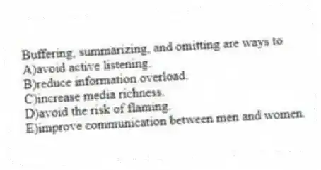 Buffering, summarizing, and omitting are ways to
A)avoid active listening.
B)reduce information overload.
C)increase media richness.
D)avoid the risk of flaming.
E)improve communication between men and women.
