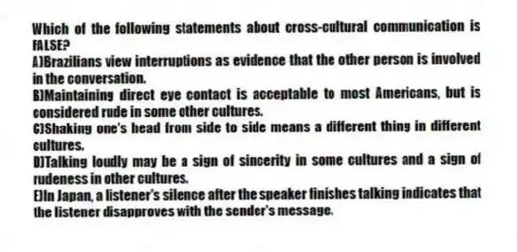 Which of the following statements about cross-cultural communication is FALSE?
A)Brazilians view interruptions as evidence that the other person is involved in the conversation.
B)Maintaining direct eye contact is acceptable to most Americans, but is considered rude in some other cultures.
C)Shaking one's head from side to side means a different thing in different cultures.
D)Talking loudly may be a sign of sincerity in some cultures and a sign of rudeness in other cultures.
E)In Japan, a listener's silence after the speaker finishes talking indicates that the listener disapproves with the sender's message.