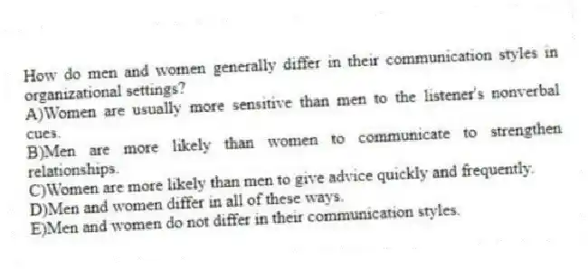 How do men and women generally differ in their communication styles in organizational settings?
A)Women are usually more sensitive than men to the listener's nonverbal cues.
B)Men are more likely than women to communicate to strengthen relationships.
C)Women are more likely than men to give advice quickly and frequently.
D)Men and women differ in all of these ways.
E)Men and women do not differ in their communication styles.