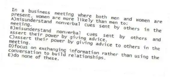 In a business meeting where both men and women are present, women are more likely than men to:
A)misunderstand nonverbal cues sent by others in the meeting.
B)misunderstand nonverbal cues sent by others and assert their power by giving advice.
C)assert their power by giving advice to others in the meeting.
D)focus on exchanging information rather than using the conversation to build relationships.
E)do none of these.