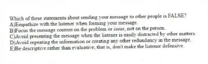 Which of these statements about sending your message to other people is FALSE?
A)Empathize with the listener when forming your message.
B)Focus the message content on the problem or issue, not on the person.
C)Avoid presenting the message when the listener is easily distracted by other matters.
D)Avoid repeating the information or creating any other redundancy in the message.
E)Be descriptive rather than evaluative; that is, don't make the listener defensive.