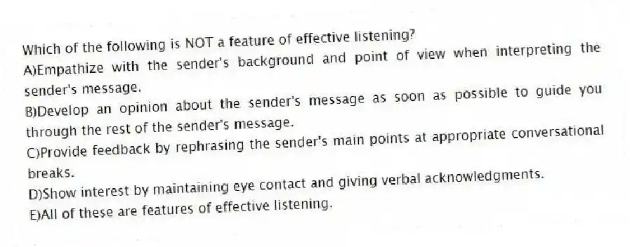 Which of the following is NOT a feature of effective listening?
A)Empathize with the sender's background and point of view when interpreting the sender's message.
B)Develop an opinion about the sender's message as soon as possible to guide you through the rest of the sender's message.
C)Provide feedback by rephrasing the sender's main points at appropriate conversational breaks.
D)Show interest by maintaining eye contact and giving verbal acknowledgments.
E)All of these are features of effective listening.