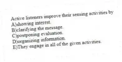 Active listeners improve their sensing activities by
A)showing interest.
B)clarifying the message.
C)postponing evaluation.
D)organizing information.
E)They engage in all of the given activities.