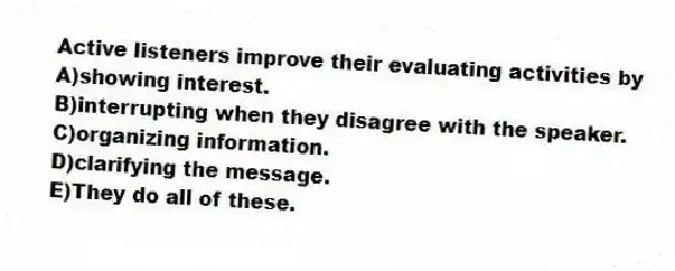 Active listeners improve their evaluating activities by
A)showing interest.
B)interrupting when they disagree with the speaker.
C)organizing information.
D)clarifying the message.
E)They do all of these.