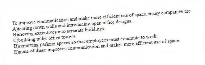 To improve communication and make more efficient use of space, many companies are
A)tearing down walls and introducing open office designs.
B)moving executives into separate buildings.
C)building taller office towers.
D)removing parking spaces so that employees must commute to work.
E)none of these improves communication and makes more efficient use of space.
