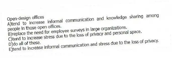 Open-design offices
A)tend to increase informal communication and knowledge sharing among people in those open offices.
B)replace the need for employee surveys in large organizations.
C)tend to increase stress due to the loss of privacy and personal space.
D)do all of these.
E)tend to increase informal communication and stress due to the loss of privacy.