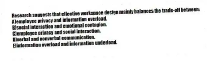 Research suggests that effective workspace design mainly balances the trade-off between:
A)employee privacy and information overload.
B)social interaction and emotional contagion.
C)employee privacy and social interaction.
D)verbal and nonverbal communication.
E)information overload and information underload.